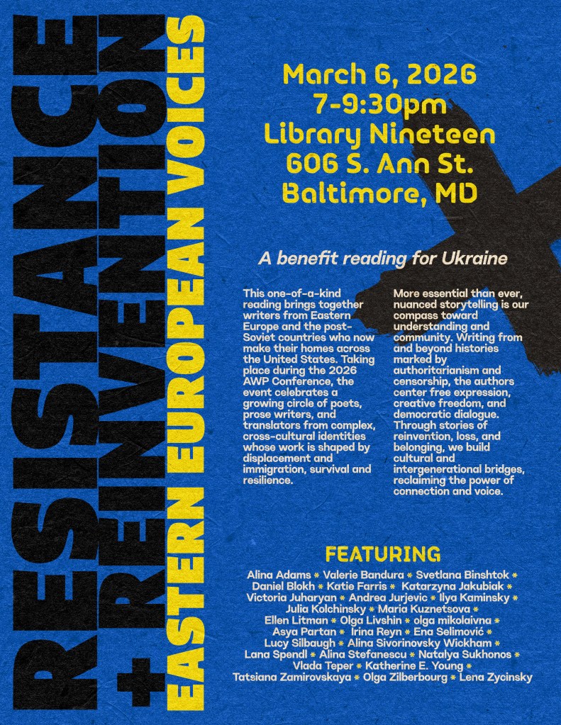 Background: Blue with a black X in the lower right corner
Foreground: Words in black read : Resistance + Reinvention
Words in Yellow Read:  Eastern European Voices 
March 6, 7:00-9:30 pm
Library Nineteen
606 S. Ann St, Baltimore MD, 21231

Words in white read : A benefit reading for Ukraine
Words in white read:This one-of-a-kind reading brings together writers from Eastern Europe and the post-Soviet countries who now make their homes across the United States. Taking place during the 2026 AWP Conference, the event celebrates a growing circle of poets, prose writers, and translators from complex, cross-cultural identities whose work is shaped by displacement and immigration, survival and resilience.

Featuring
Words in white read: Alina Adams, Valerie Bandura, Svetlana Binshtok, Daniel Blokh, Katie Farris, Katarzyna Jakubiak, Victoria Juharyan, Andrea Jurjevic, Ilya Kaminsky, Julia Kolchinsky, Maria Kuznetsova, Ellen Litman, Olga Livshin, olga mikolaivna, Asya Partan, Irina Reyn, Ena Selimović, Lucy Silbaugh, Lana Spendl, Alina Stefanescu, Natalya Sukhonos, Vlada Teper, Katherine E. Young, Tatsiana Zamirovskaya, Olga Zilberbourg, and Lena Zycinsky.